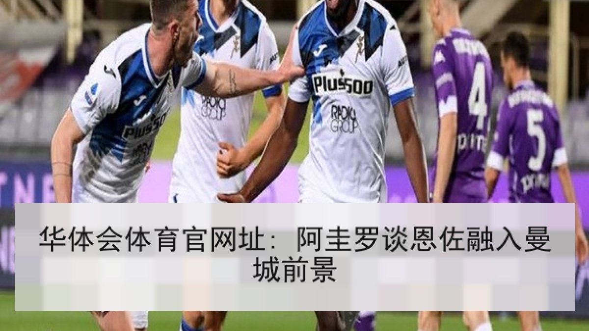 华体会体育官网址: 阿圭罗谈恩佐融入曼城前景 华体会体育官网址: 阿圭罗谈恩佐融入曼城前景